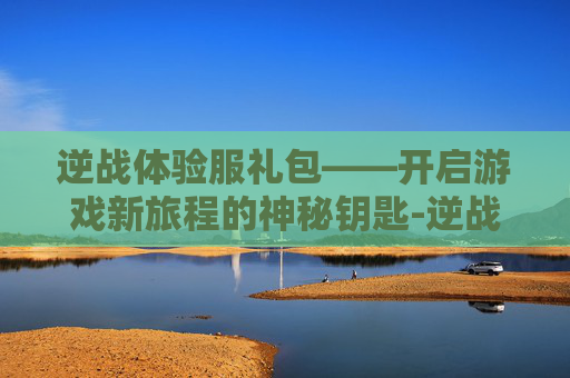逆战体验服礼包——开启游戏新旅程的神秘钥匙-逆战体验服礼包怎么领