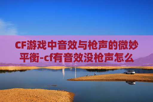 CF游戏中音效与枪声的微妙平衡-cf有音效没枪声怎么回事
