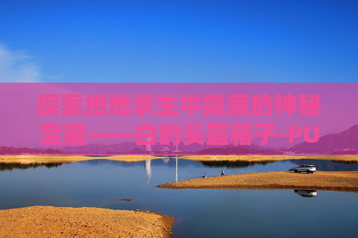 探索绝地求生中隐藏的神秘宝藏——白的头盔箱子-PUBG背包头盔 探索绝地求生中隐藏的神秘宝藏——白的头盔箱子-PUBG背包头盔