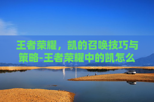 王者荣耀,凯的召唤技巧与策略-王者荣耀中的凯怎么玩 王者荣耀,凯的召唤技巧与策略-王者荣耀中的凯怎么玩