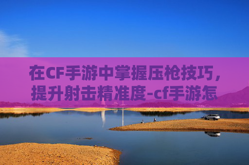 在CF手游中掌握压枪技巧,提升射击精准度-cf手游怎么压枪更稳 在CF手游中掌握压枪技巧,提升射击精准度-cf手游怎么压枪更稳
