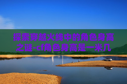 探索穿越火线中的角色身高之谜-cf角色身高是一米几