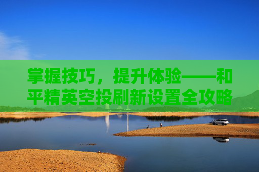 掌握技巧,提升体验——和平精英空投刷新设置全攻略-和平精英怎么设置空投刷新点 掌握技巧,提升体验——和平精英空投刷新设置全攻略-和平精英怎么设置空投刷新点
