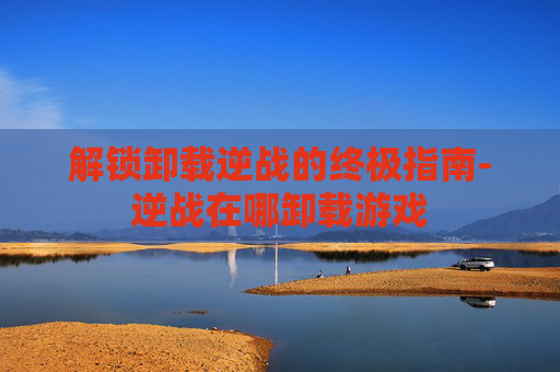 解锁卸载逆战的终极指南-逆战在哪卸载游戏