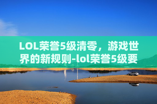 LOL荣誉5级清零,游戏世界的新规则-lol荣誉5级要多久 LOL荣誉5级清零,游戏世界的新规则-lol荣誉5级要多久