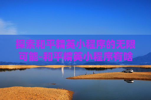 探索和平精英小程序的无限可能-和平精英小程序有啥游戏 探索和平精英小程序的无限可能-和平精英小程序有啥游戏