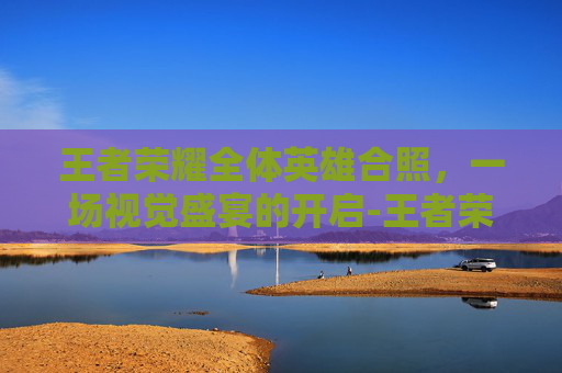 王者荣耀全体英雄合照,一场视觉盛宴的开启-王者荣耀全体英雄合照怎么弄 王者荣耀全体英雄合照,一场视觉盛宴的开启-王者荣耀全体英雄合照怎么弄