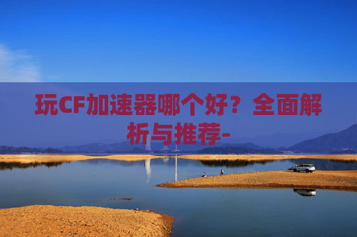 玩CF加速器哪个好?全面解析与推荐- 玩CF加速器哪个好?全面解析与推荐-