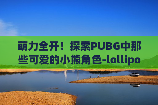 萌力全开!探索PUBG中那些可爱的小熊角色-lollipops可爱小熊 萌力全开!探索PUBG中那些可爱的小熊角色-lollipops可爱小熊