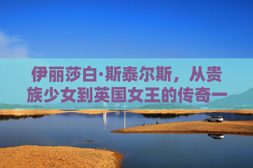 伊丽莎白·斯泰尔斯，从贵族少女到英国女王的传奇一生-伊丽莎白雅顿胶囊精华怎么样