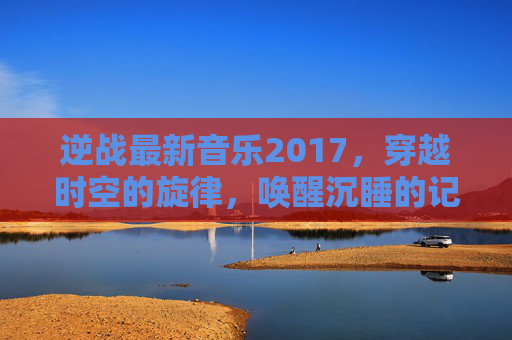 逆战最新音乐2017,穿越时空的旋律,唤醒沉睡的记忆-逆战音乐完整版 逆战最新音乐2017,穿越时空的旋律,唤醒沉睡的记忆-逆战音乐完整版