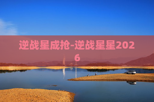 逆战星成抢-逆战星星2026 逆战星成抢-逆战星星2026