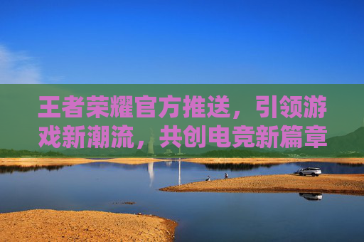 王者荣耀官方推送，引领游戏新潮流，共创电竞新篇章-王者荣耀官方推送消息