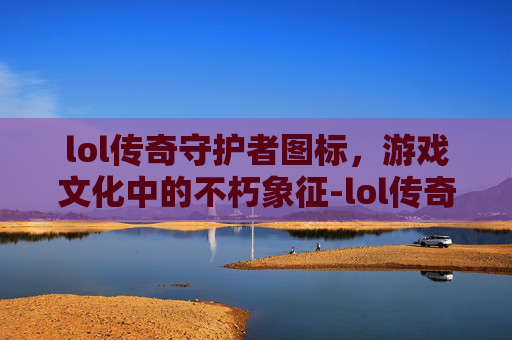 lol传奇守护者图标,游戏文化中的不朽象征-lol传奇守护者图标是什么 lol传奇守护者图标,游戏文化中的不朽象征-lol传奇守护者图标是什么