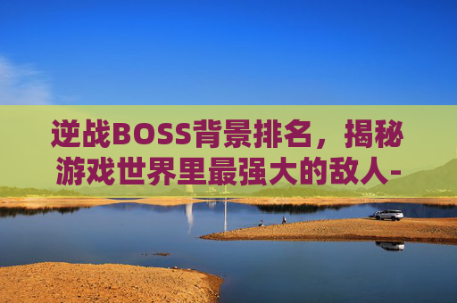 逆战BOSS背景排名，揭秘游戏世界里最强大的敌人-逆战所有boss背景