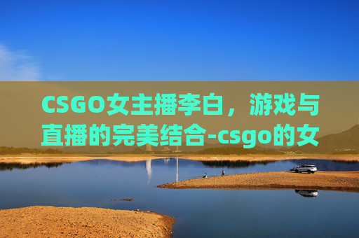 CSGO女主播李白,游戏与直播的完美结合-csgo的女主播 CSGO女主播李白,游戏与直播的完美结合-csgo的女主播