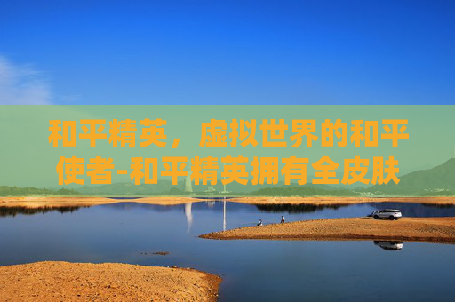 和平精英，虚拟世界的和平使者-和平精英拥有全皮肤的人