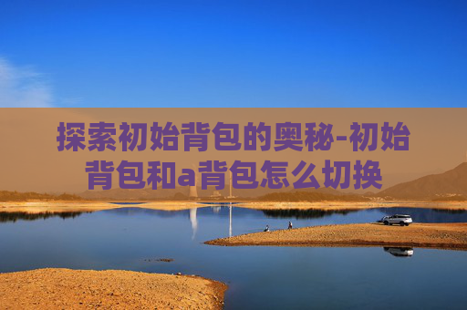 探索初始背包的奥秘-初始背包和a背包怎么切换