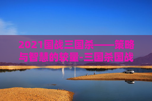 2021国战三国杀——策略与智慧的较量-三国杀国战2022 2021国战三国杀——策略与智慧的较量-三国杀国战2022