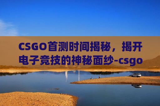 CSGO首测时间揭秘,揭开电子竞技的神秘面纱-csgo什么时候上线 CSGO首测时间揭秘,揭开电子竞技的神秘面纱-csgo什么时候上线