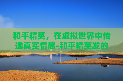和平精英,在虚拟世界中传递真实情感-和平精英发的消息有没有记录 和平精英,在虚拟世界中传递真实情感-和平精英发的消息有没有记录