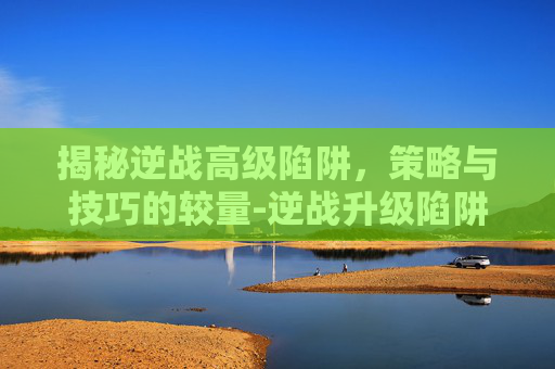 揭秘逆战高级陷阱,策略与技巧的较量-逆战升级陷阱 揭秘逆战高级陷阱,策略与技巧的较量-逆战升级陷阱