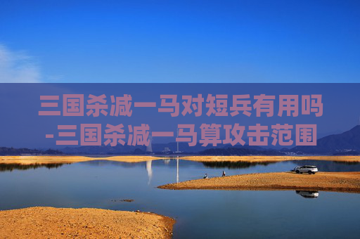 三国杀减一马对短兵有用吗-三国杀减一马算攻击范围吗 三国杀减一马对短兵有用吗-三国杀减一马算攻击范围吗