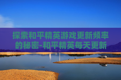 探索和平精英游戏更新频率的秘密-和平精英每天更新多久更新一次 探索和平精英游戏更新频率的秘密-和平精英每天更新多久更新一次