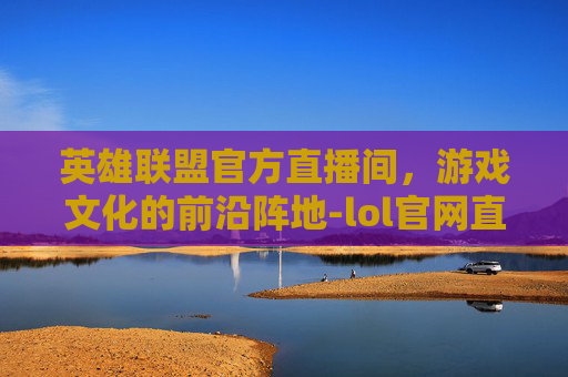 英雄联盟官方直播间，游戏文化的前沿阵地-lol官网直播间