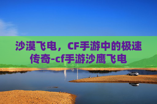 沙漠飞电,CF手游中的极速传奇-cf手游沙鹰飞电 沙漠飞电,CF手游中的极速传奇-cf手游沙鹰飞电