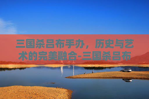 三国杀吕布手办，历史与艺术的完美融合-三国杀吕布手办