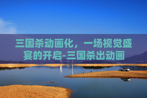 三国杀动画化,一场视觉盛宴的开启-三国杀出动画 三国杀动画化,一场视觉盛宴的开启-三国杀出动画