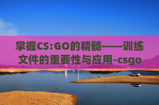 掌握CS:GO的精髓——训练文件的重要性与应用-csgo训练在哪了 掌握CS:GO的精髓——训练文件的重要性与应用-csgo训练在哪了