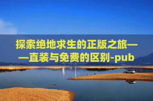 探索绝地求生的正版之旅——直装与免费的区别-pubgmobile直装版下载
