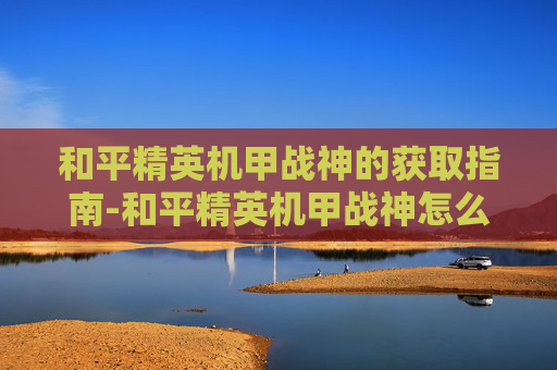 和平精英机甲战神的获取指南-和平精英机甲战神怎么获得的