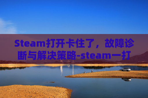 Steam打开卡住了，故障诊断与解决策略-steam一打开就卡住