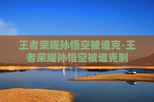 王者荣耀孙悟空被谁克-王者荣耀孙悟空被谁克制 王者荣耀孙悟空被谁克-王者荣耀孙悟空被谁克制