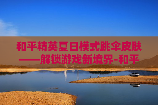 和平精英夏日模式跳伞皮肤——解锁游戏新境界-和平精英跳伞特效怎么获得 和平精英夏日模式跳伞皮肤——解锁游戏新境界-和平精英跳伞特效怎么获得