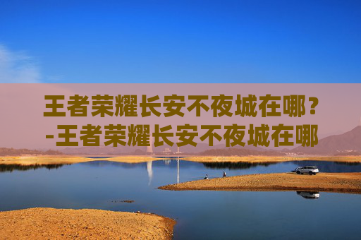王者荣耀长安不夜城在哪？-王者荣耀长安不夜城在哪看