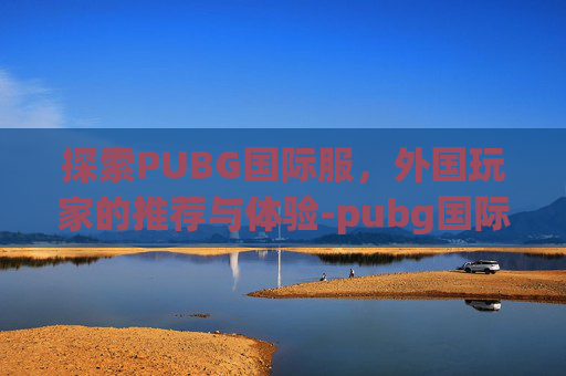探索PUBG国际服，外国玩家的推荐与体验-pubg国际服最