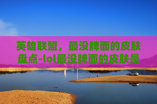英雄联盟,最没牌面的皮肤盘点-lol最没牌面的皮肤是什么 英雄联盟,最没牌面的皮肤盘点-lol最没牌面的皮肤是什么