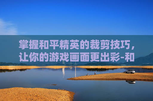掌握和平精英的裁剪技巧，让你的游戏画面更出彩-和平精英怎么裁剪视频