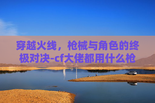 穿越火线,枪械与角色的终极对决-cf大佬都用什么枪和人物打 穿越火线,枪械与角色的终极对决-cf大佬都用什么枪和人物打