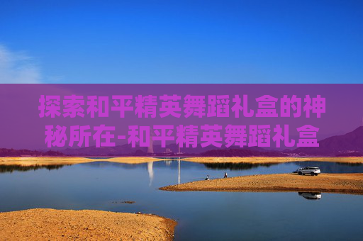 探索和平精英舞蹈礼盒的神秘所在-和平精英舞蹈礼盒在哪买