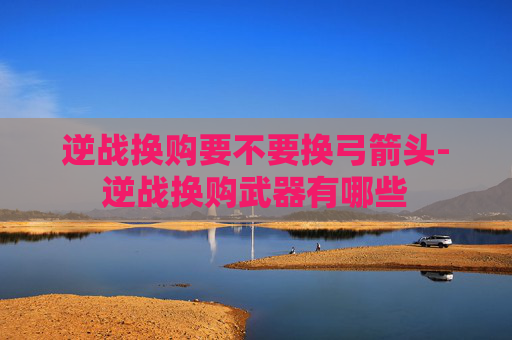 逆战换购要不要换弓箭头-逆战换购武器有哪些 逆战换购要不要换弓箭头-逆战换购武器有哪些