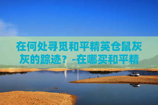 在何处寻觅和平精英仓鼠灰灰的踪迹？-在哪买和平精英仓鼠灰灰的衣服
