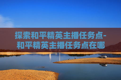 探索和平精英主播任务点-和平精英主播任务点在哪