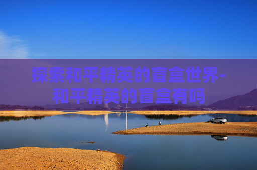 探索和平精英的盲盒世界-和平精英的盲盒有吗 探索和平精英的盲盒世界-和平精英的盲盒有吗