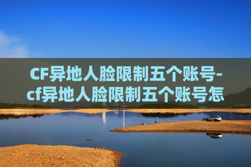 CF异地人脸限制五个账号-cf异地人脸限制五个账号怎么办