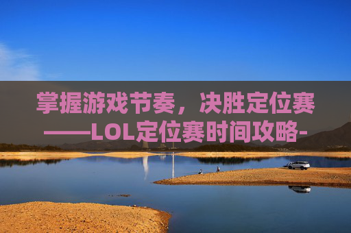 掌握游戏节奏,决胜定位赛——LOL定位赛时间攻略-英雄联盟定位赛什么时候开始 掌握游戏节奏,决胜定位赛——LOL定位赛时间攻略-英雄联盟定位赛什么时候开始